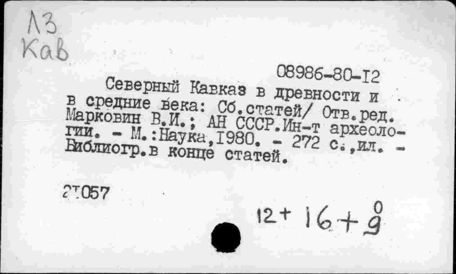 ﻿08986-80-12
Северный Кавказ в древности и в средние йека: Сб.статей/ Отв.ред. Марковин В.И.; АН СССР.Ин-т археоло гии. - М.:Наука,1980. - 272 С;,ил. йіблиогр.в конце статей.
2Т057
12 + іб + J